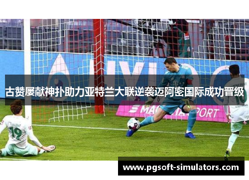 古赞屡献神扑助力亚特兰大联逆袭迈阿密国际成功晋级