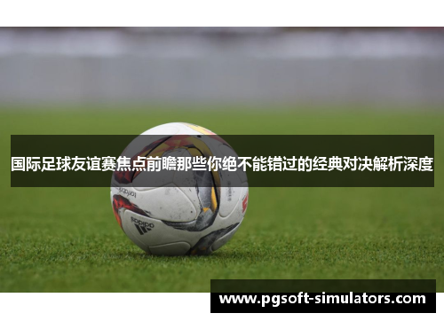 国际足球友谊赛焦点前瞻那些你绝不能错过的经典对决解析深度 国际足球友谊赛焦点前瞻那些你绝不能错过的经典对决解析深度